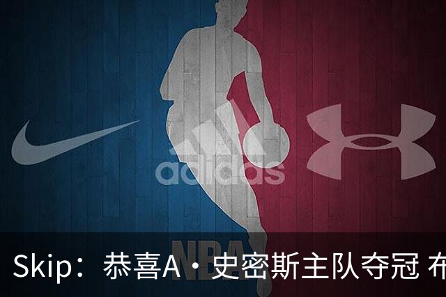 Skip：恭喜A·史密斯主队夺冠 布伦森是史上最强小个子